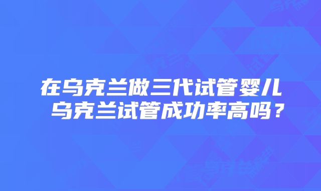 在乌克兰做三代试管婴儿 乌克兰试管成功率高吗？