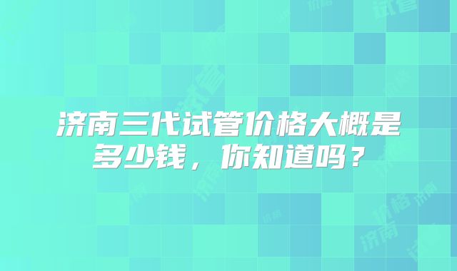 济南三代试管价格大概是多少钱，你知道吗？