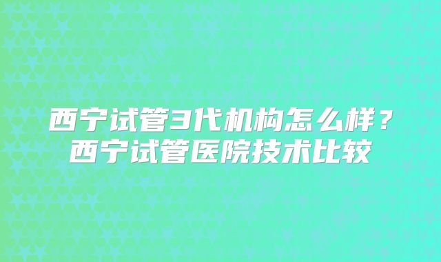 西宁试管3代机构怎么样？西宁试管医院技术比较