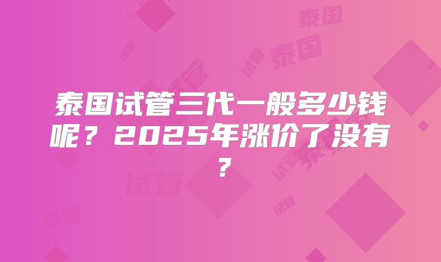 泰国试管三代一般多少钱呢？2025年涨价了没有？