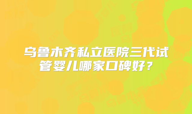 乌鲁木齐私立医院三代试管婴儿哪家口碑好？