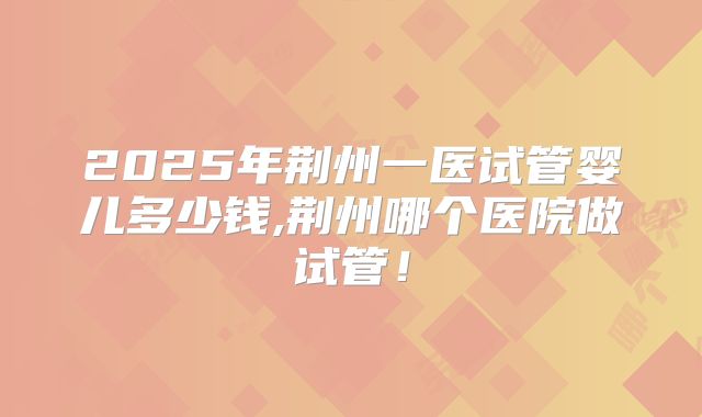 2025年荆州一医试管婴儿多少钱,荆州哪个医院做试管!