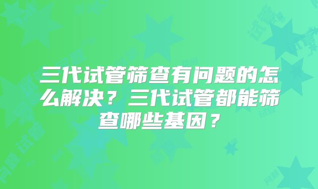 三代试管筛查有问题的怎么解决？三代试管都能筛查哪些基因？