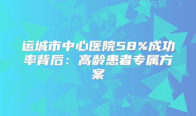 运城市中心医院58%成功率背后：高龄患者专属方案