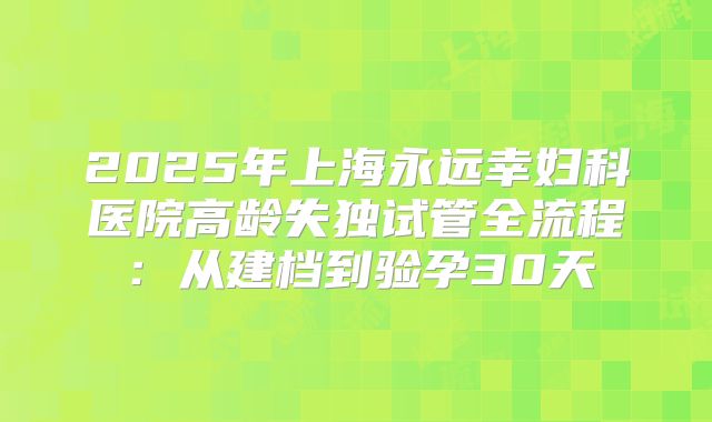 2025年上海永远幸妇科医院高龄失独试管全流程：从建档到验孕30天