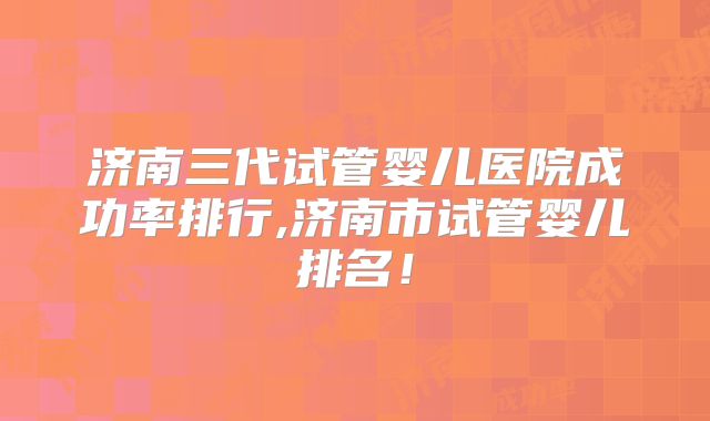 济南三代试管婴儿医院成功率排行,济南市试管婴儿排名！