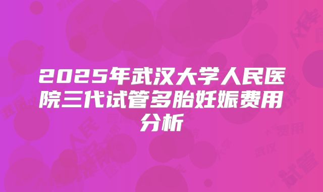2025年武汉大学人民医院三代试管多胎妊娠费用分析