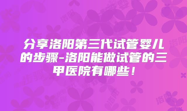 分享洛阳第三代试管婴儿的步骤-洛阳能做试管的三甲医院有哪些！