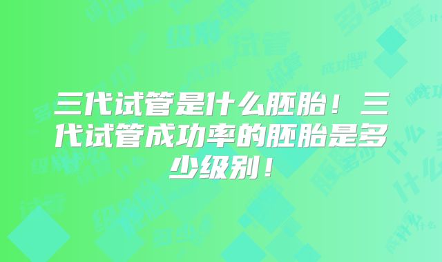 三代试管是什么胚胎！三代试管成功率的胚胎是多少级别！