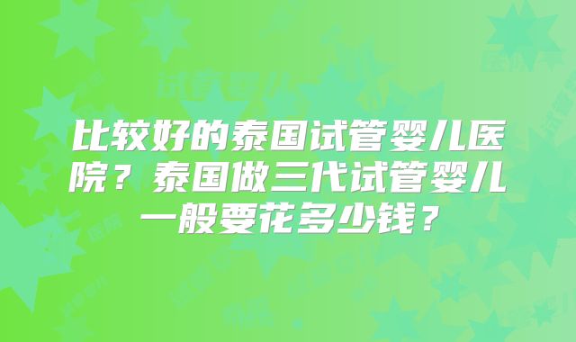 比较好的泰国试管婴儿医院？泰国做三代试管婴儿一般要花多少钱？