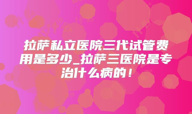 拉萨私立医院三代试管费用是多少_拉萨三医院是专治什么病的！