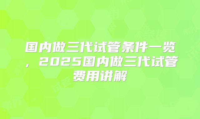 国内做三代试管条件一览，2025国内做三代试管费用讲解