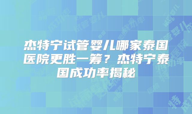 杰特宁试管婴儿哪家泰国医院更胜一筹？杰特宁泰国成功率揭秘