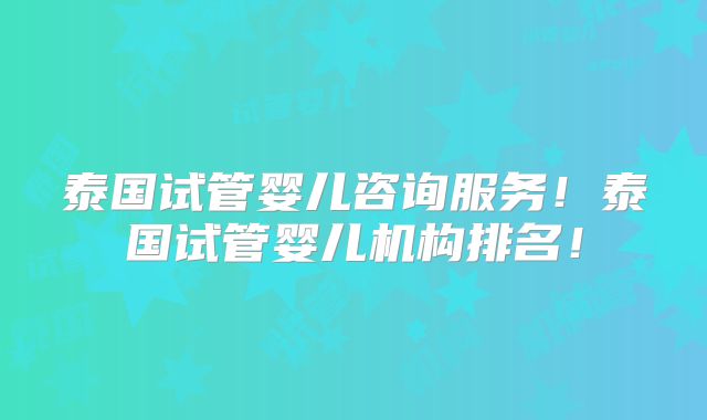 泰国试管婴儿咨询服务！泰国试管婴儿机构排名！