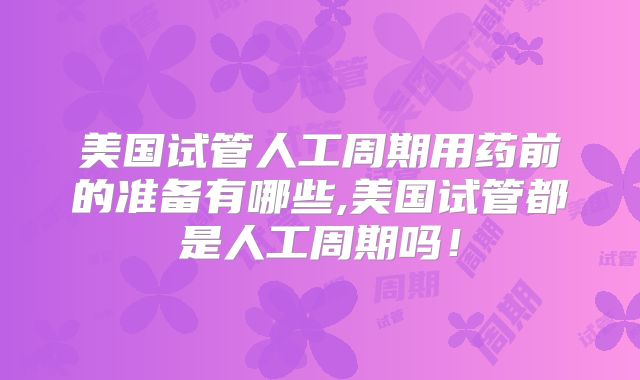 美国试管人工周期用药前的准备有哪些,美国试管都是人工周期吗！