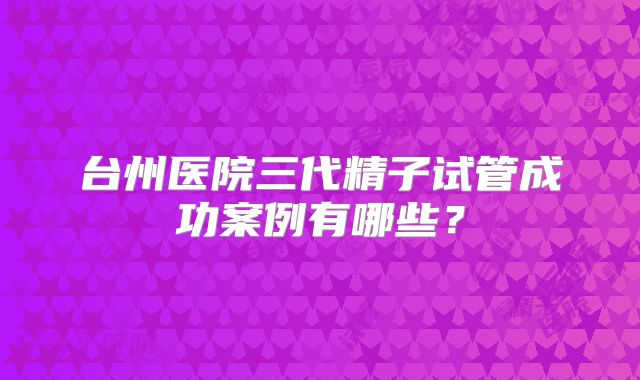 台州医院三代精子试管成功案例有哪些？