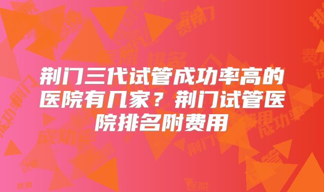 荆门三代试管成功率高的医院有几家?荆门试管医院排名附费用