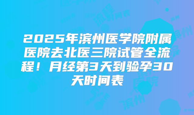 2025年滨州医学院附属医院去北医三院试管全流程！月经第3天到验孕30天时间表