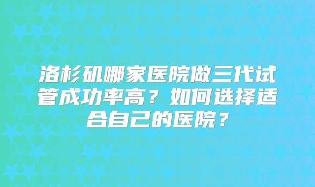 洛杉矶哪家医院做三代试管成功率高？如何选择适合自己的医院？