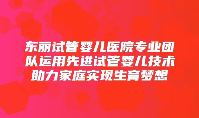 东丽试管婴儿医院专业团队运用先进试管婴儿技术助力家庭实现生育梦想