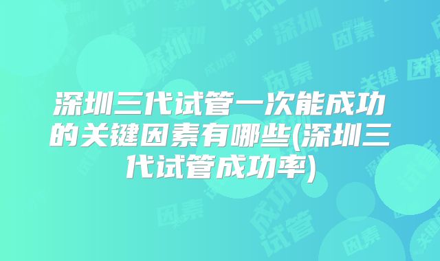 深圳三代试管一次能成功的关键因素有哪些(深圳三代试管成功率)