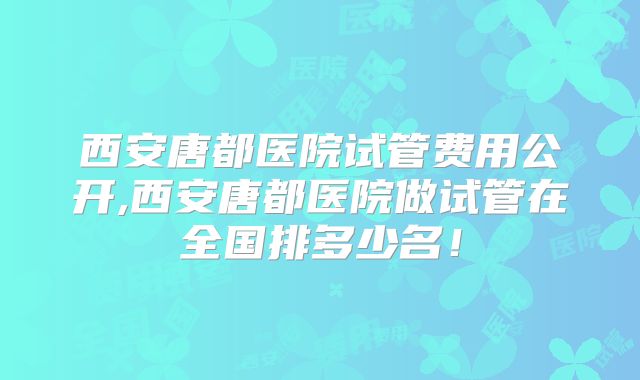 西安唐都医院试管费用公开,西安唐都医院做试管在全国排多少名！