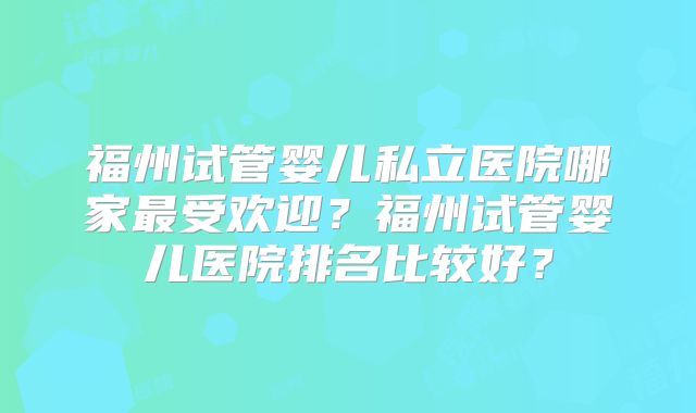 福州试管婴儿私立医院哪家最受欢迎？福州试管婴儿医院排名比较好？