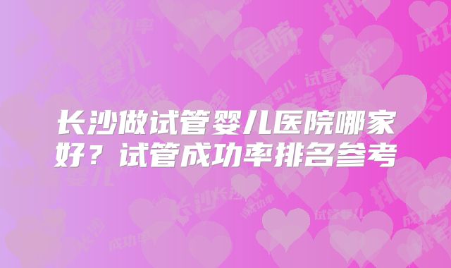 长沙做试管婴儿医院哪家好?试管成功率排名参考
