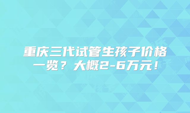 重庆三代试管生孩子价格一览？大概2-6万元！