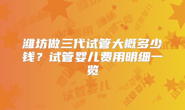 潍坊做三代试管大概多少钱？试管婴儿费用明细一览