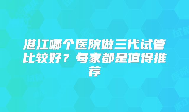湛江哪个医院做三代试管比较好?每家都是值得推荐