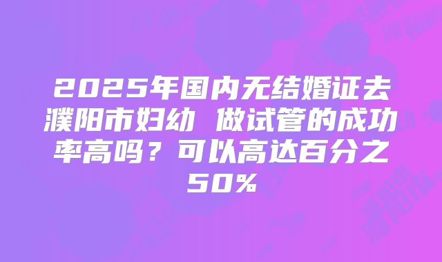 2025年国内无结婚证去濮阳市妇幼 做试管的成功率高吗？可以高达百分之50%