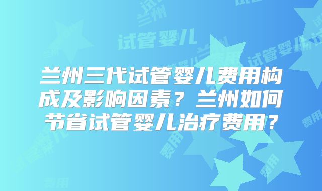 兰州三代试管婴儿费用构成及影响因素？兰州如何节省试管婴儿治疗费用？