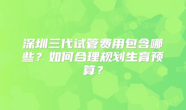 深圳三代试管费用包含哪些？如何合理规划生育预算？