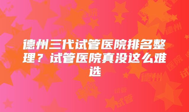 德州三代试管医院排名整理？试管医院真没这么难选