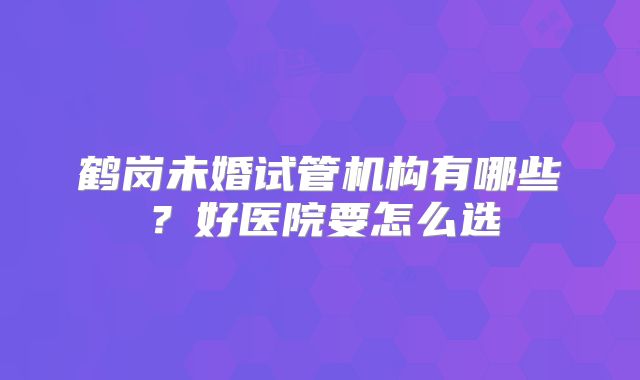 鹤岗未婚试管机构有哪些？好医院要怎么选