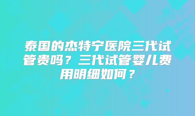 泰国的杰特宁医院三代试管贵吗？三代试管婴儿费用明细如何？