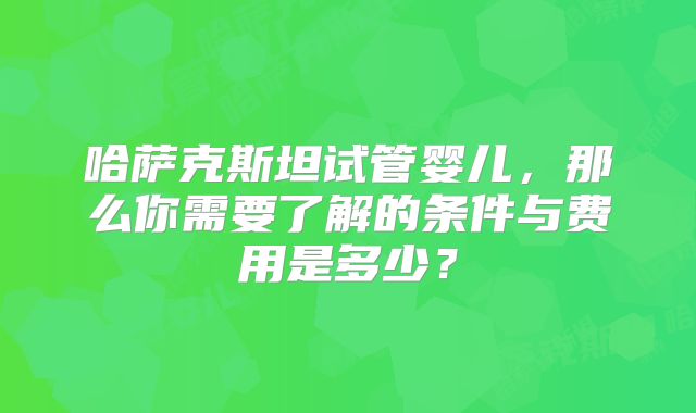 哈萨克斯坦试管婴儿,那么你需要了解的条件与费用是多少?