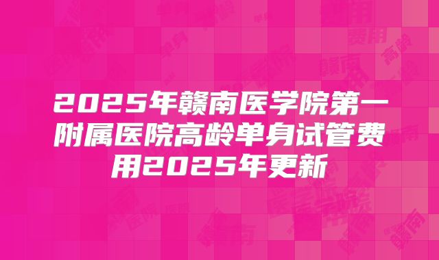 2025年赣南医学院第一附属医院高龄单身试管费用2025年更新