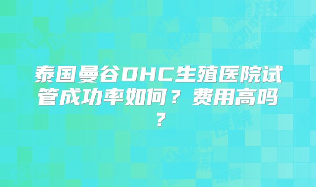 泰国曼谷DHC生殖医院试管成功率如何？费用高吗？