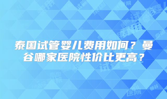 泰国试管婴儿费用如何？曼谷哪家医院性价比更高？
