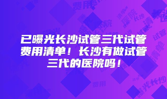 已曝光长沙试管三代试管费用清单!长沙有做试管三代的医院吗!