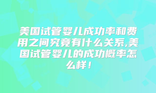 美国试管婴儿成功率和费用之间究竟有什么关系,美国试管婴儿的成功概率怎么样!