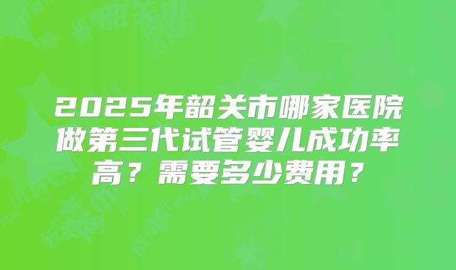 2025年韶关市哪家医院做第三代试管婴儿成功率高？需要多少费用？