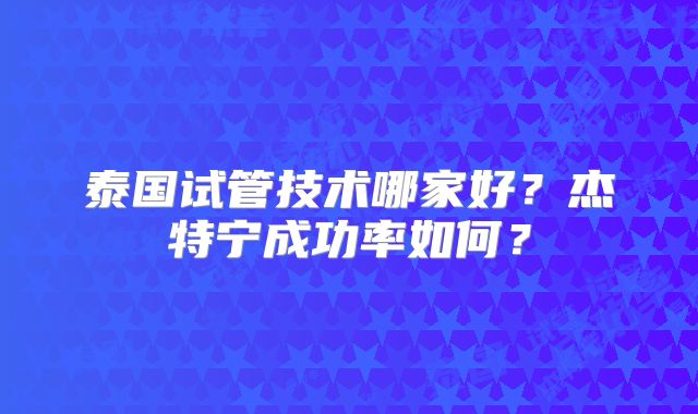 泰国试管技术哪家好？杰特宁成功率如何？