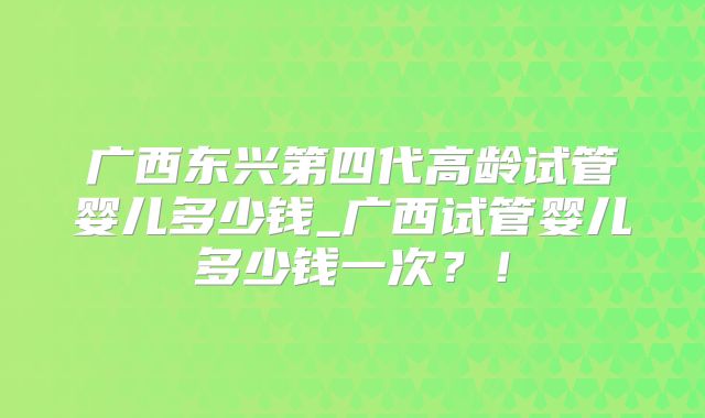 广西东兴第四代高龄试管婴儿多少钱_广西试管婴儿多少钱一次？！