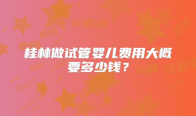 桂林做试管婴儿费用大概要多少钱？