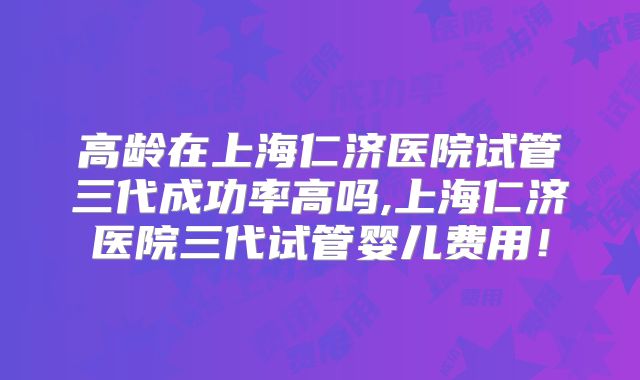 高龄在上海仁济医院试管三代成功率高吗,上海仁济医院三代试管婴儿费用！