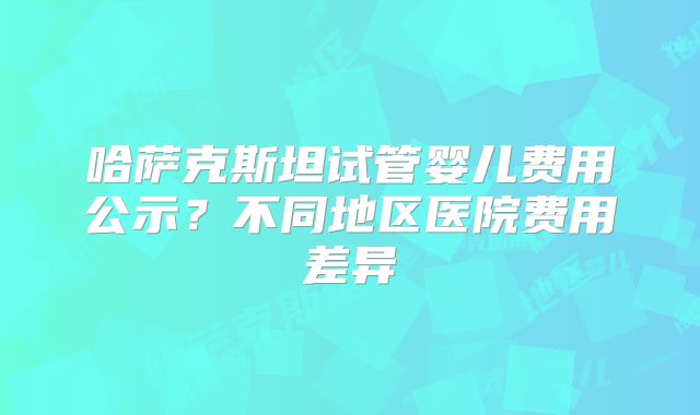 哈萨克斯坦试管婴儿费用公示？不同地区医院费用差异