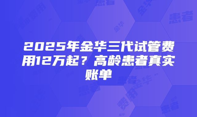2025年金华三代试管费用12万起？高龄患者真实账单